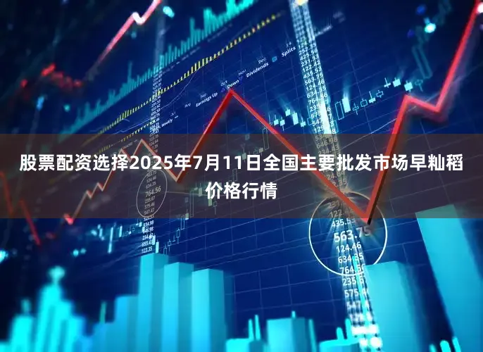 股票配资选择2025年7月11日全国主要批发市场早籼稻价格行情