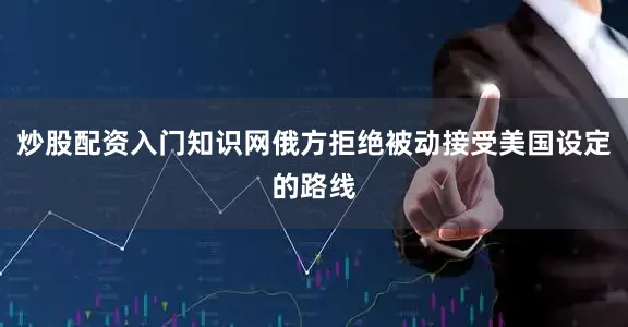 炒股配资入门知识网俄方拒绝被动接受美国设定的路线