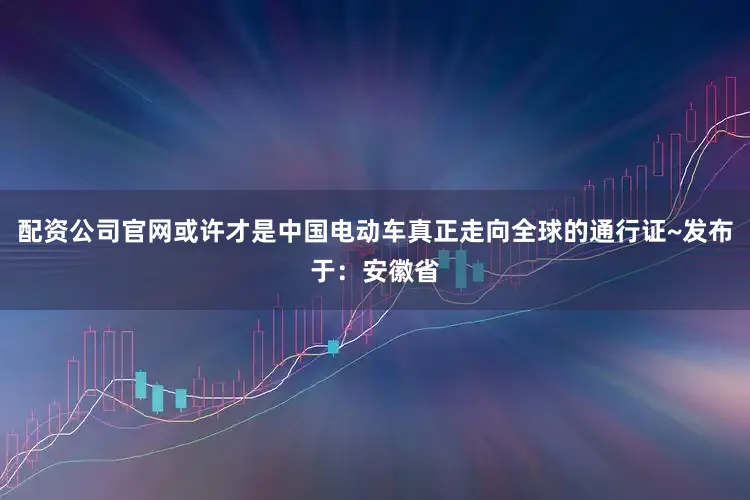配资公司官网或许才是中国电动车真正走向全球的通行证~发布于：安徽省