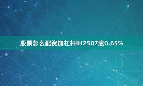 股票怎么配资加杠杆IH2507涨0.65%