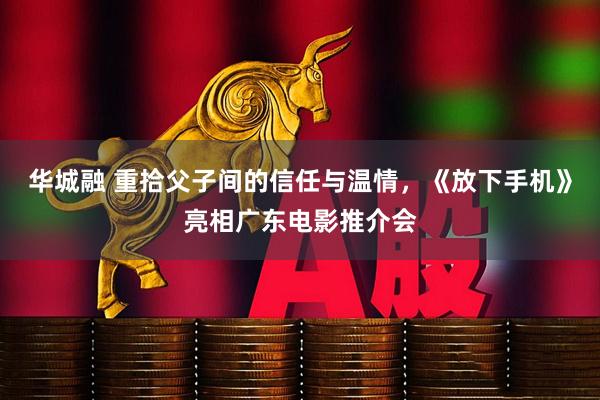 华城融 重拾父子间的信任与温情，《放下手机》亮相广东电影推介会
