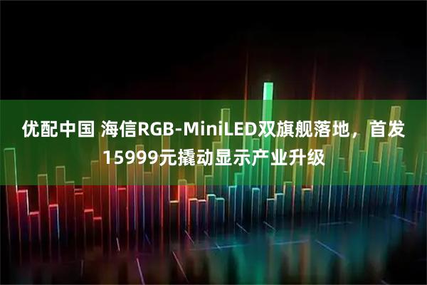 优配中国 海信RGB-MiniLED双旗舰落地,首发15999元撬动显示产业升级