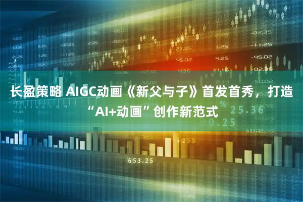 长盈策略 AIGC动画《新父与子》首发首秀,打造“AI+动画”创作新范式