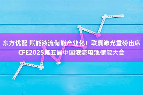 东方优配 赋能液流储能产业化！联赢激光重磅出席CFE2025第五届中国液流电池储能大会