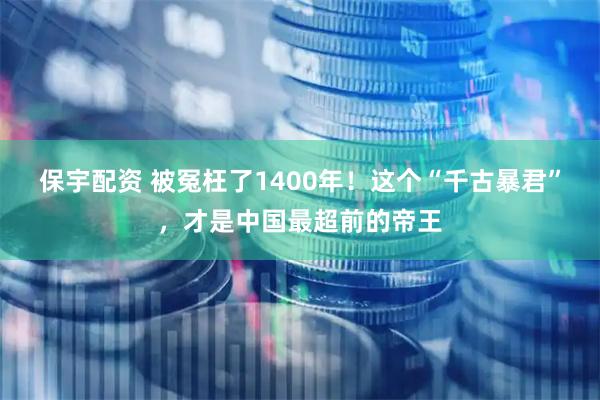 保宇配资 被冤枉了1400年！这个“千古暴君”，才是中国最超前的帝王