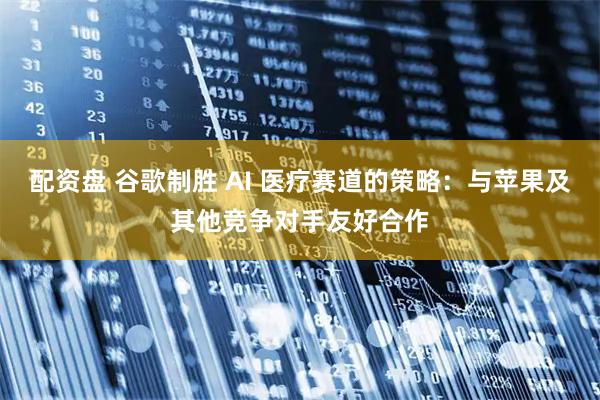 配资盘 谷歌制胜 AI 医疗赛道的策略：与苹果及其他竞争对手友好合作