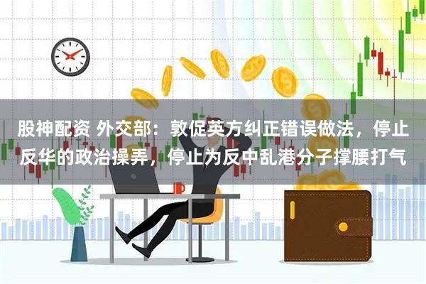 股神配资 外交部：敦促英方纠正错误做法，停止反华的政治操弄，停止为反中乱港分子撑腰打气