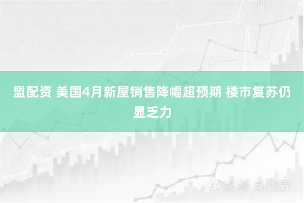 盟配资 美国4月新屋销售降幅超预期 楼市复苏仍显乏力