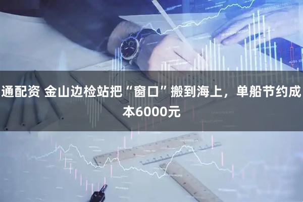 通配资 金山边检站把“窗口”搬到海上，单船节约成本6000元