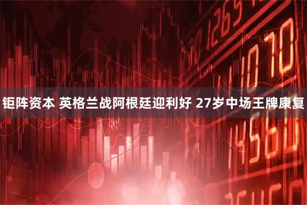 钜阵资本 英格兰战阿根廷迎利好 27岁中场王牌康复