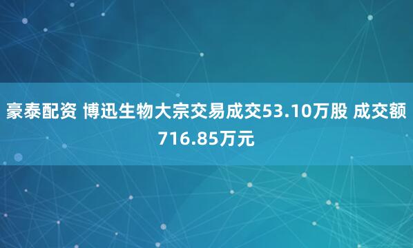 豪泰配资 博迅生物大宗交易成交53.10万股 成交额716.85万元