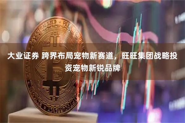 大业证券 跨界布局宠物新赛道，旺旺集团战略投资宠物新锐品牌