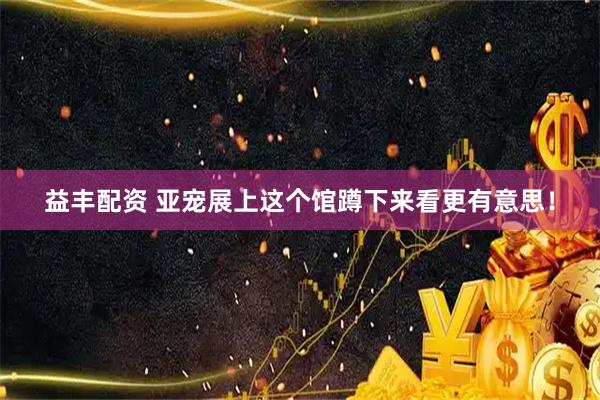益丰配资 亚宠展上这个馆蹲下来看更有意思！