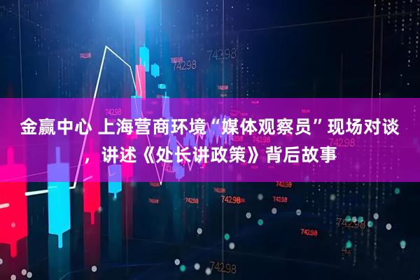 金赢中心 上海营商环境“媒体观察员”现场对谈，讲述《处长讲政策》背后故事